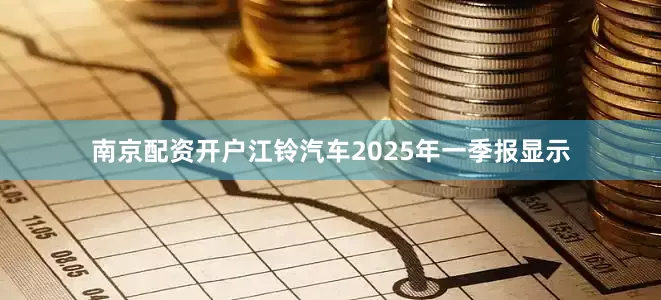 南京配资开户江铃汽车2025年一季报显示