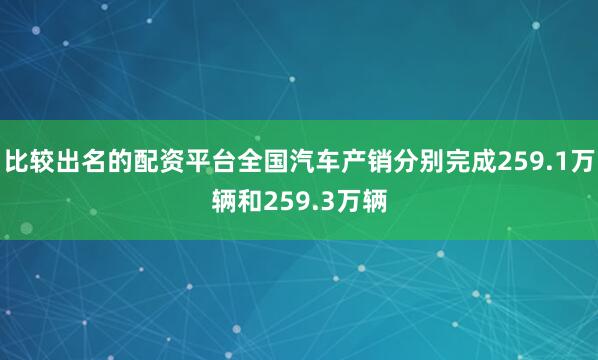 比较出名的配资平台全国汽车产销分别完成259.1万辆和259.3万辆