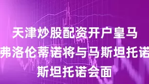 天津炒股配资开户皇马主席弗洛伦蒂诺将与马斯坦托诺会面