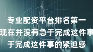 专业配资平台排名第一他说：＂现在并没有急于完成这件事的紧迫感