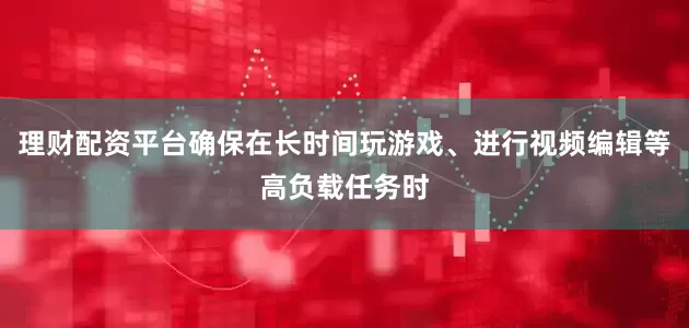 理财配资平台确保在长时间玩游戏、进行视频编辑等高负载任务时