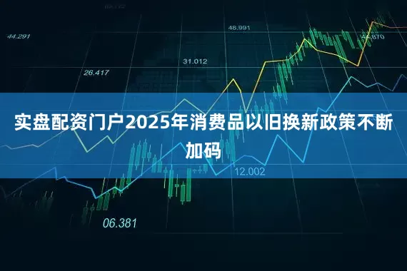 实盘配资门户2025年消费品以旧换新政策不断加码